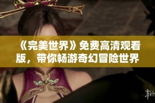 《完美世界》免费高清观看版，带你畅游奇幻冒险世界