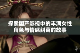 探索国产影视中的丰满女性角色与情感纠葛的故事