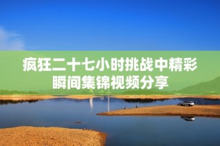 疯狂二十七小时挑战中精彩瞬间集锦视频分享