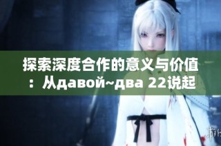 探索深度合作的意义与价值：从давой~два 22说起