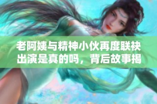老阿姨与精神小伙再度联袂出演是真的吗，背后故事揭秘