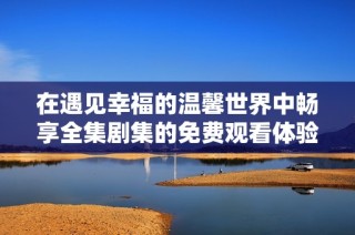在遇见幸福的温馨世界中畅享全集剧集的免费观看体验