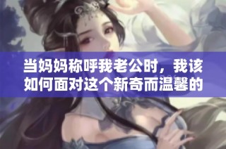 当妈妈称呼我老公时，我该如何面对这个新奇而温馨的称谓