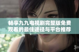 畅享九九电视剧完整版免费观看的最佳途径与平台推荐