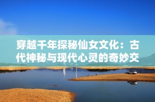 穿越千年探秘仙女文化：古代神秘与现代心灵的奇妙交融之旅