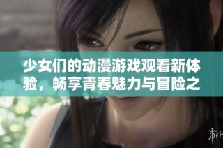 少女们的动漫游戏观看新体验，畅享青春魅力与冒险之旅