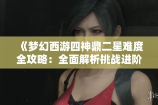 《梦幻西游四神鼎二星难度全攻略：全面解析挑战进阶技巧与通关策略》