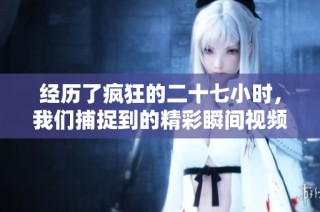 经历了疯狂的二十七小时，我们捕捉到的精彩瞬间视频分享