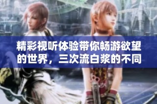 精彩视听体验带你畅游欲望的世界，三次流白浆的不同魅力