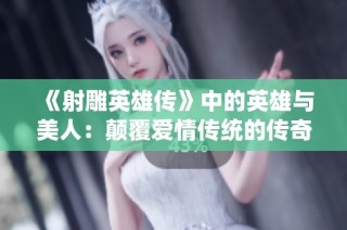 《射雕英雄传》中的英雄与美人：颠覆爱情传统的传奇故事
