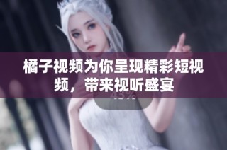 橘子视频为你呈现精彩短视频，带来视听盛宴