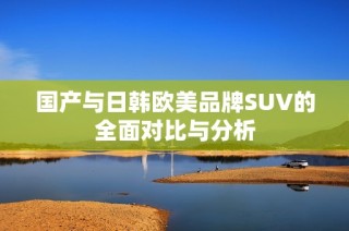 国产与日韩欧美品牌SUV的全面对比与分析