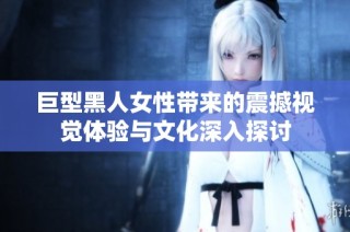 巨型黑人女性带来的震撼视觉体验与文化深入探讨