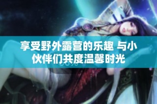 享受野外露营的乐趣 与小伙伴们共度温馨时光