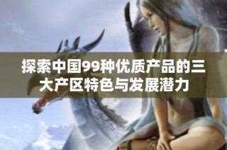 探索中国99种优质产品的三大产区特色与发展潜力