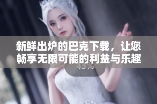 新鲜出炉的巴克下载，让您畅享无限可能的利益与乐趣