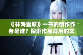《林海雪原》一书的创作作者是谁？探索作品背后的文学巨匠