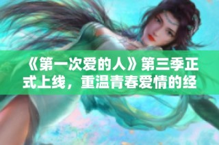 《第一次爱的人》第三季正式上线，重温青春爱情的经典时刻