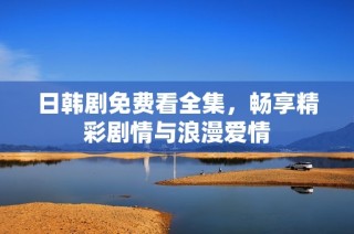 日韩剧免费看全集，畅享精彩剧情与浪漫爱情