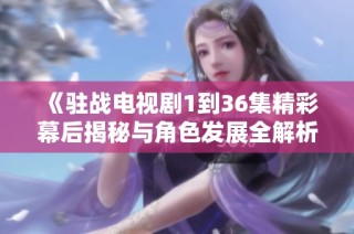 《驻战电视剧1到36集精彩幕后揭秘与角色发展全解析》