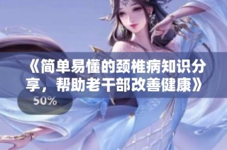 《简单易懂的颈椎病知识分享，帮助老干部改善健康》