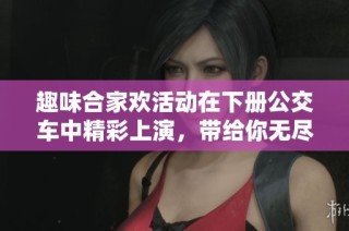趣味合家欢活动在下册公交车中精彩上演，带给你无尽欢乐体验