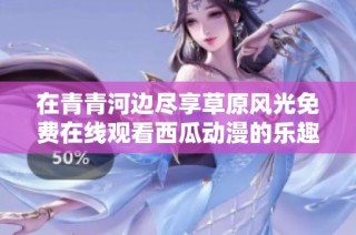 在青青河边尽享草原风光免费在线观看西瓜动漫的乐趣