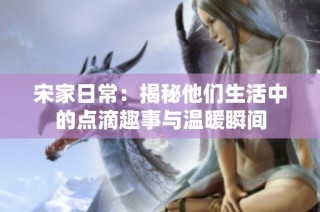 宋家日常：揭秘他们生活中的点滴趣事与温暖瞬间