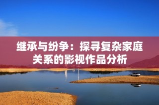 继承与纷争：探寻复杂家庭关系的影视作品分析