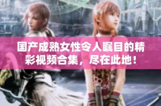国产成熟女性令人瞩目的精彩视频合集，尽在此地！