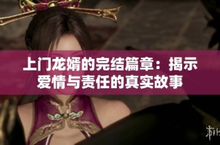 上门龙婿的完结篇章：揭示爱情与责任的真实故事