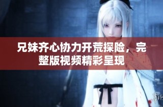兄妹齐心协力开荒探险，完整版视频精彩呈现