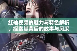红袖视频的魅力与特色解析，探索其背后的故事与风采