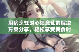 厨房烹饪时心烦意乱的解决方案分享，轻松享受美食时光