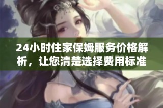 24小时住家保姆服务价格解析，让您清楚选择费用标准