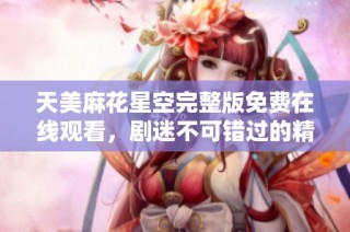 天美麻花星空完整版免费在线观看，剧迷不可错过的精彩内容分享