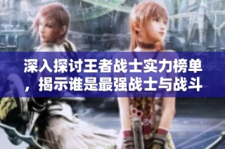 深入探讨王者战士实力榜单，揭示谁是最强战士与战斗技巧的巅峰对决