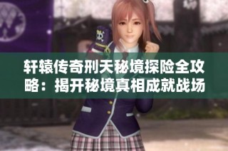 轩辕传奇刑天秘境探险全攻略：揭开秘境真相成就战场霸主