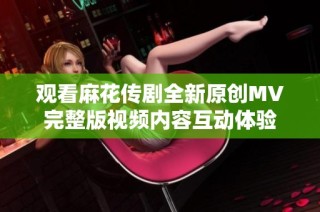 观看麻花传剧全新原创MV完整版视频内容互动体验