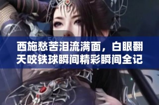 西施愁苦泪流满面，白眼翻天咬铁球瞬间精彩瞬间全记录