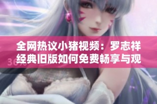 全网热议小猪视频：罗志祥经典旧版如何免费畅享与观看技巧分享