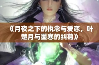 《月夜之下的执念与爱恋，叶楚月与墨寒的纠葛》