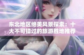 东北地区绝美风景探索：十大不可错过的旅游胜地推荐