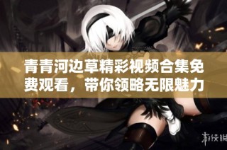 青青河边草精彩视频合集免费观看，带你领略无限魅力