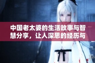 中国老太婆的生活故事与智慧分享，让人深思的经历与感悟
