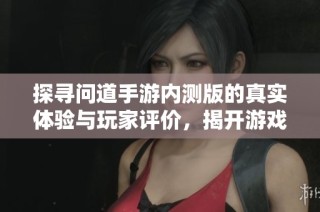 探寻问道手游内测版的真实体验与玩家评价，揭开游戏魅力的神秘面纱