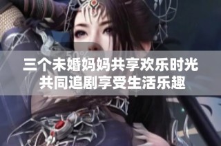 三个未婚妈妈共享欢乐时光 共同追剧享受生活乐趣