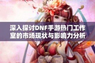 深入探讨DNF手游热门工作室的市场现状与影响力分析