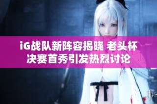 iG战队新阵容揭晓 老头杯决赛首秀引发热烈讨论