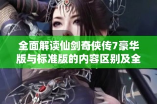 全面解读仙剑奇侠传7豪华版与标准版的内容区别及全攻略分享